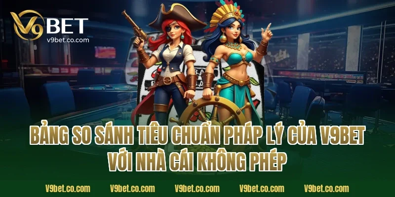 Bảng So Sánh Tiêu Chuẩn Pháp Lý Của V9Bet Với Nhà Cái Không Phép