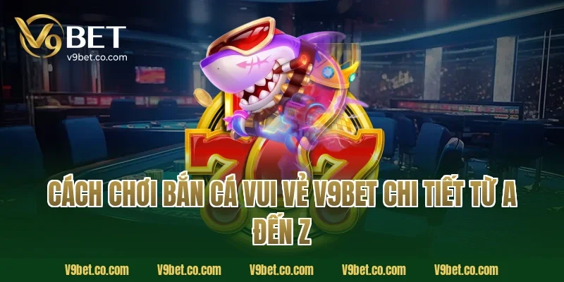Cách chơi bắn cá vui vẻ V9Bet chi tiết từ A đến Z